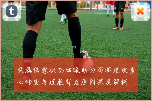 武磊伤愈状态回暖助力海港进攻重心转变与连胜背后原因深度解析