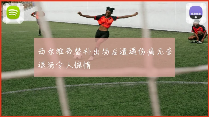 西尔维蒂替补出场后遭遇伤痛无奈退场令人惋惜