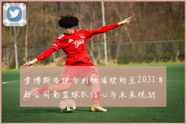 索博斯洛伊与利物浦续约至2031年新合同彰显球队信心与未来规划