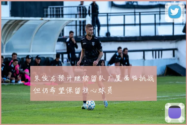朱俊龙预计继续留队广厦面临挑战但仍希望保留核心球员