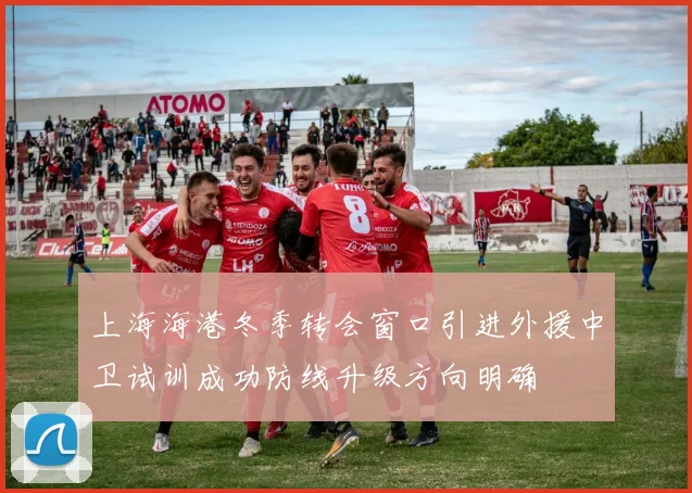 上海海港冬季转会窗口引进外援中卫试训成功防线升级方向明确